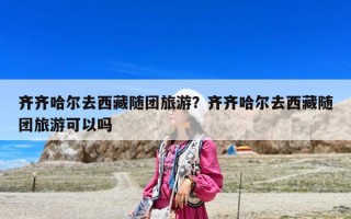 齐齐哈尔去西藏随团旅游？齐齐哈尔去西藏随团旅游可以吗