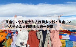 从南宁2个人坐火车去西藏多少钱？从南宁2个人坐火车去西藏多少钱一张票