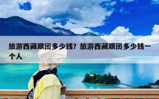 旅游西藏跟团多少钱？旅游西藏跟团多少钱一个人