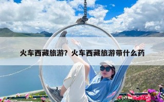 火车西藏旅游？火车西藏旅游带什么药
