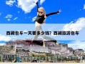 西藏包车一天要多少钱？西藏旅游包车
