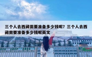 三个人去西藏需要准备多少钱呢？三个人去西藏需要准备多少钱呢英文