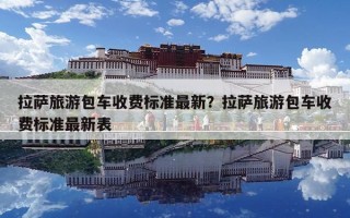 拉萨旅游包车收费标准最新？拉萨旅游包车收费标准最新表
