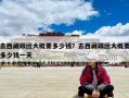 去西藏跟团大概要多少钱？去西藏跟团大概要多少钱一天