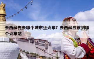 去西藏先去哪个城市坐火车？去西藏应该到哪个火车站
