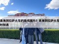 青海到拉萨火车的路线图片？青海到拉萨火车时刻表