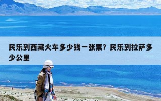 民乐到西藏火车多少钱一张票？民乐到拉萨多少公里