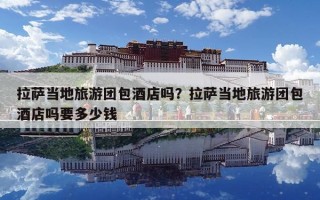 拉萨当地旅游团包酒店吗？拉萨当地旅游团包酒店吗要多少钱