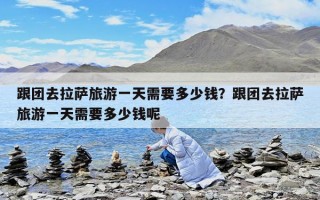 跟团去拉萨旅游一天需要多少钱？跟团去拉萨旅游一天需要多少钱呢