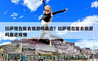 拉萨现在能去旅游吗最近？拉萨现在能去旅游吗最近疫情