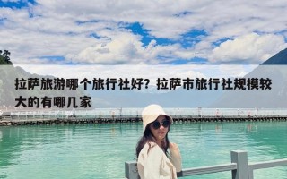 拉萨旅游哪个旅行社好？拉萨市旅行社规模较大的有哪几家
