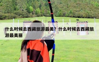 什么时候去西藏旅游最美？什么时候去西藏旅游最美丽