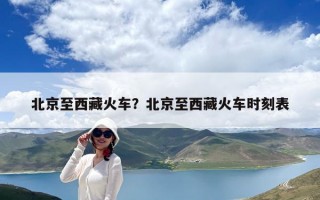 北京至西藏火车？北京至西藏火车时刻表