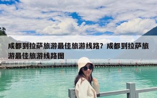成都到拉萨旅游最佳旅游线路？成都到拉萨旅游最佳旅游线路图