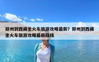 郑州到西藏坐火车旅游攻略最新？郑州到西藏坐火车旅游攻略最新路线