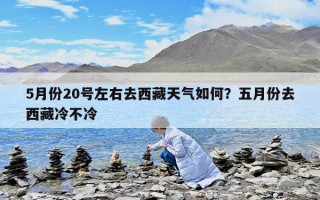5月份20号左右去西藏天气如何？五月份去西藏冷不冷