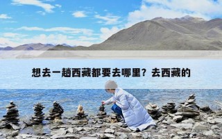 想去一趟西藏都要去哪里？去西藏的