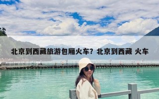 北京到西藏旅游包厢火车？北京到西藏 火车