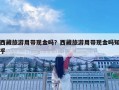 西藏旅游用带现金吗？西藏旅游用带现金吗知乎