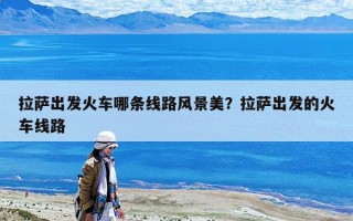 拉萨出发火车哪条线路风景美？拉萨出发的火车线路