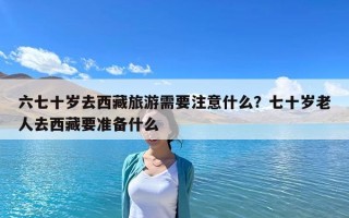 六七十岁去西藏旅游需要注意什么？七十岁老人去西藏要准备什么