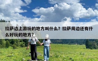 拉萨边上游玩的地方叫什么？拉萨周边还有什么好玩的地方?