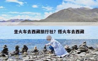 坐火车去西藏旅行社？搭火车去西藏