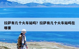 拉萨有几个火车站吗？拉萨有几个火车站吗在哪里