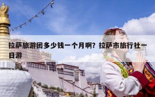 拉萨旅游团多少钱一个月啊？拉萨市旅行社一日游