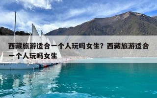西藏旅游适合一个人玩吗女生？西藏旅游适合一个人玩吗女生