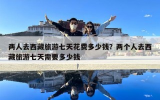 两人去西藏旅游七天花费多少钱？两个人去西藏旅游七天需要多少钱