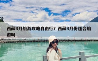 西藏3月旅游攻略自由行？西藏3月份适合旅游吗