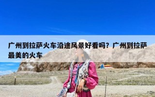 广州到拉萨火车沿途风景好看吗？广州到拉萨最美的火车