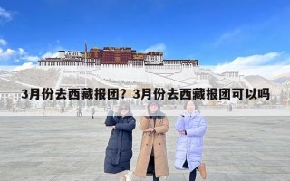 3月份去西藏报团？3月份去西藏报团可以吗