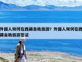 外国人如何在西藏自助旅游？外国人如何在西藏自助旅游签证