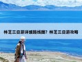 林芝三日游详细路线图？林芝三日游攻略