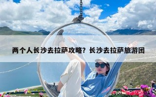 两个人长沙去拉萨攻略？长沙去拉萨旅游团