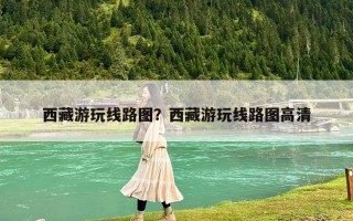 西藏游玩线路图？西藏游玩线路图高清