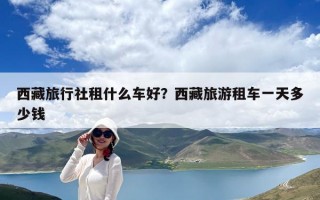 西藏旅行社租什么车好？西藏旅游租车一天多少钱