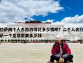 拉萨两个人去旅游得花多少钱呢？二个人去拉萨一个星期需要多少钱