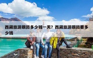 西藏旅游跟团多少钱一天？西藏旅游跟团要多少钱