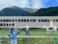 去西藏玩半个月需要多少钱？去西藏玩一个月要花多少钱