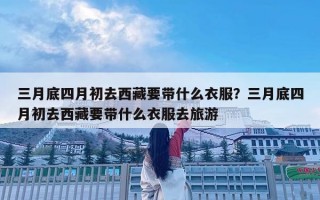 三月底四月初去西藏要带什么衣服？三月底四月初去西藏要带什么衣服去旅游