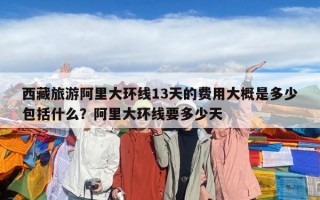 西藏旅游阿里大环线13天的费用大概是多少包括什么？阿里大环线要多少天