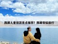 西藏儿童旅游景点推荐？西藏带娃旅行