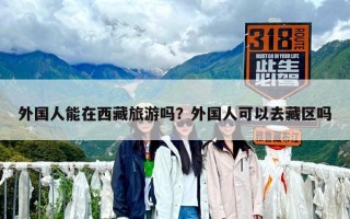 外国人能在西藏旅游吗？外国人可以去藏区吗