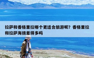 拉萨和香格里拉哪个更适合旅游呢？香格里拉和拉萨海拔差得多吗