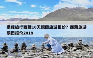 携程旅行西藏10天跟团旅游报价？西藏旅游跟团报价2018