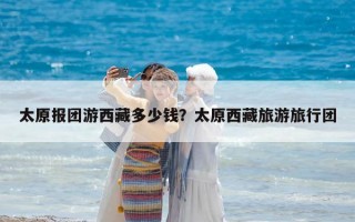 太原报团游西藏多少钱？太原西藏旅游旅行团
