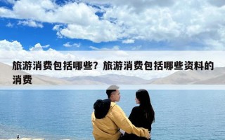 旅游消费包括哪些？旅游消费包括哪些资料的消费